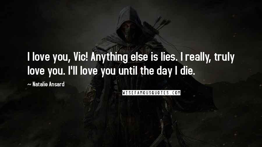 Natalie Ansard Quotes: I love you, Vic! Anything else is lies. I really, truly love you. I'll love you until the day I die.