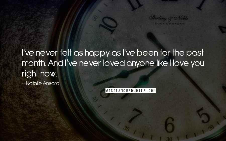 Natalie Ansard Quotes: I've never felt as happy as I've been for the past month. And I've never loved anyone like I love you right now.