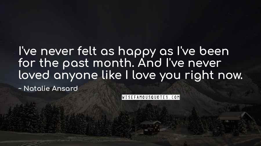 Natalie Ansard Quotes: I've never felt as happy as I've been for the past month. And I've never loved anyone like I love you right now.