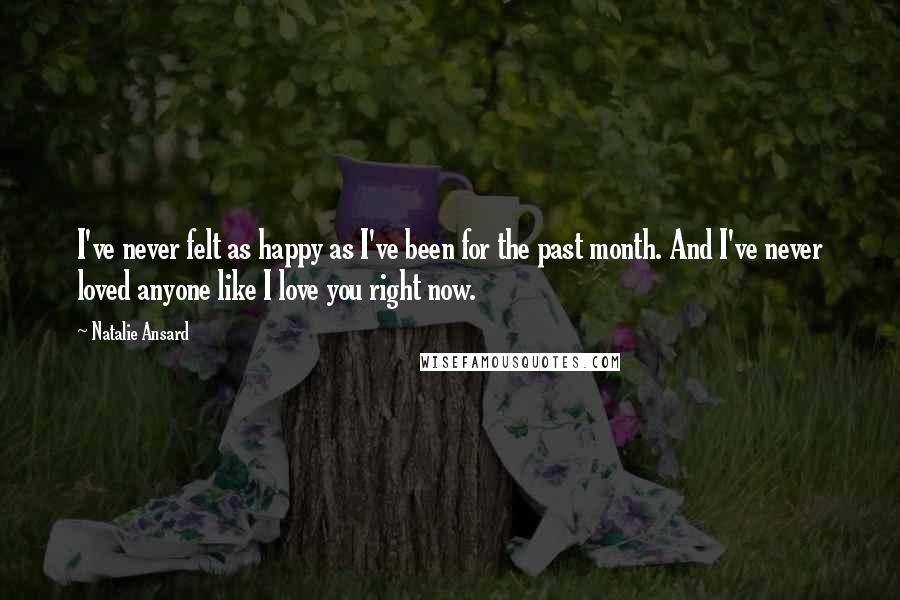 Natalie Ansard Quotes: I've never felt as happy as I've been for the past month. And I've never loved anyone like I love you right now.