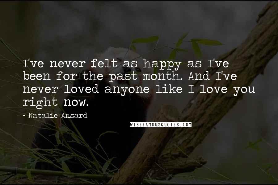 Natalie Ansard Quotes: I've never felt as happy as I've been for the past month. And I've never loved anyone like I love you right now.