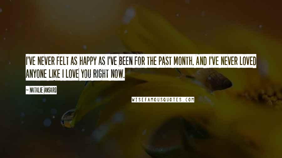 Natalie Ansard Quotes: I've never felt as happy as I've been for the past month. And I've never loved anyone like I love you right now.