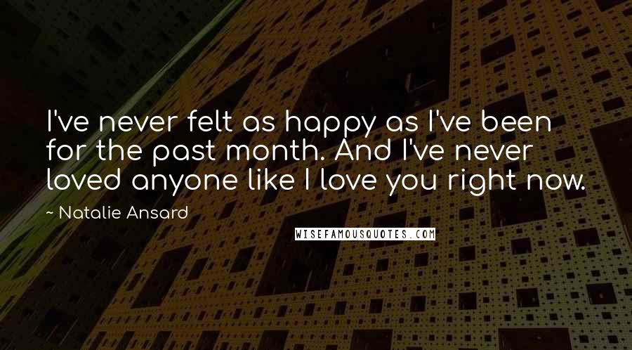 Natalie Ansard Quotes: I've never felt as happy as I've been for the past month. And I've never loved anyone like I love you right now.