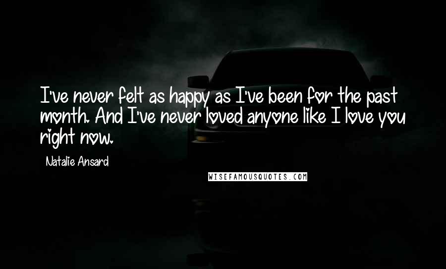 Natalie Ansard Quotes: I've never felt as happy as I've been for the past month. And I've never loved anyone like I love you right now.