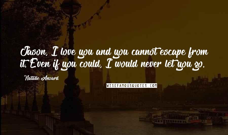 Natalie Ansard Quotes: Jason, I love you and you cannot escape from it. Even if you could, I would never let you go.