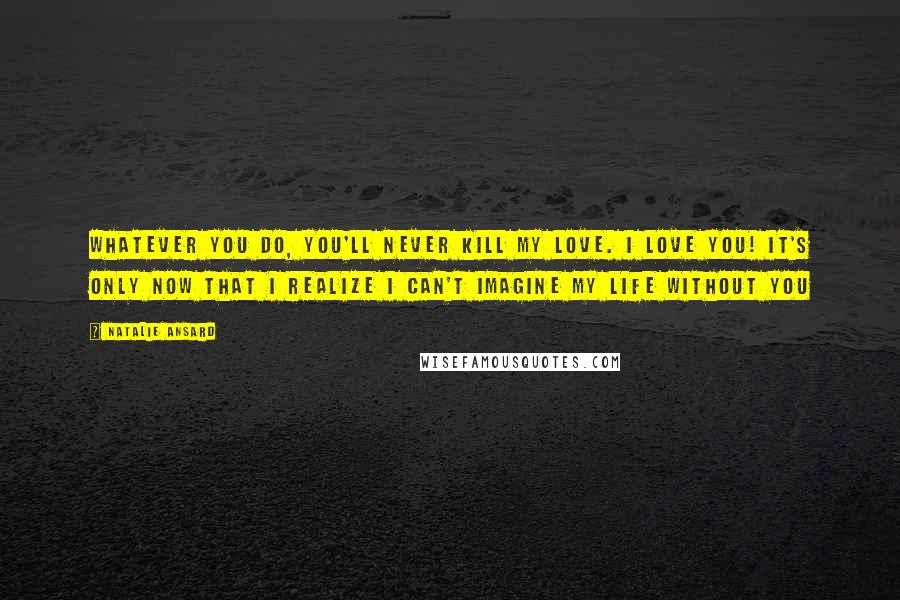 Natalie Ansard Quotes: Whatever you do, you'll never kill my love. I love you! It's only now that I realize I can't imagine my life without you