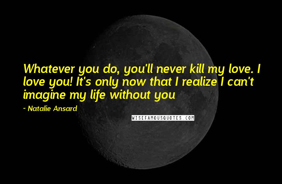 Natalie Ansard Quotes: Whatever you do, you'll never kill my love. I love you! It's only now that I realize I can't imagine my life without you