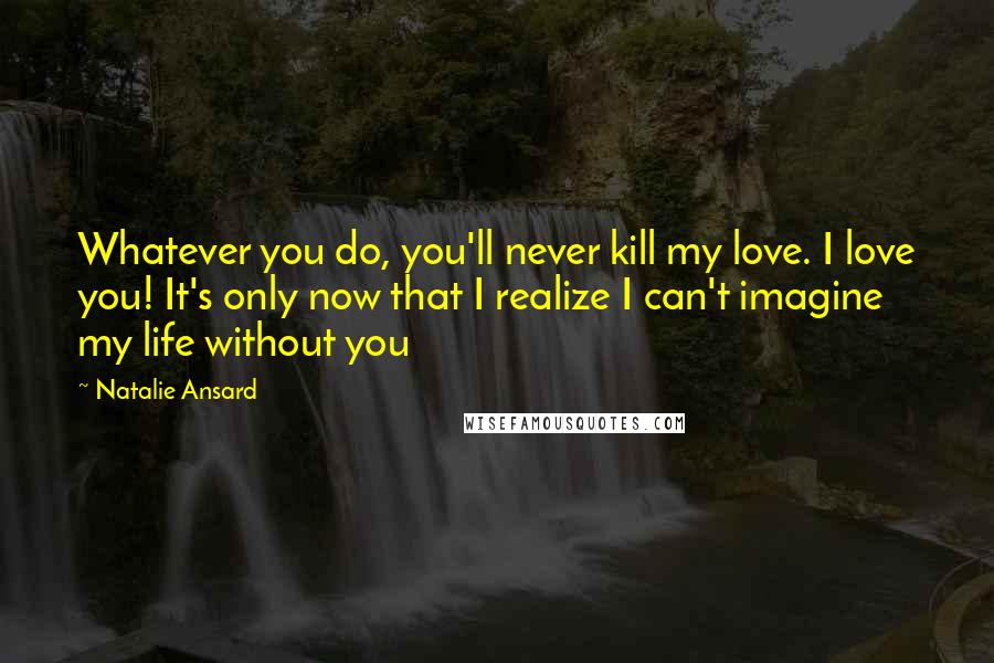 Natalie Ansard Quotes: Whatever you do, you'll never kill my love. I love you! It's only now that I realize I can't imagine my life without you