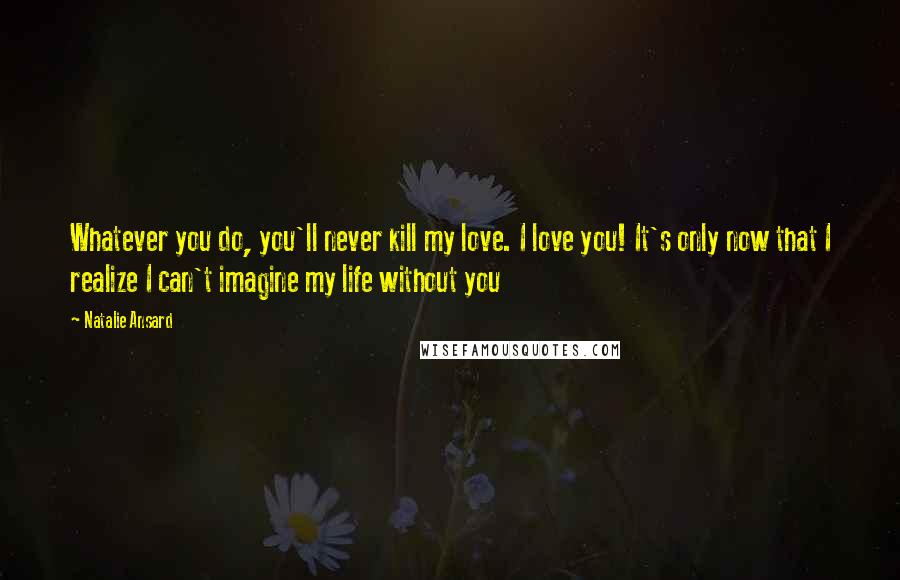 Natalie Ansard Quotes: Whatever you do, you'll never kill my love. I love you! It's only now that I realize I can't imagine my life without you