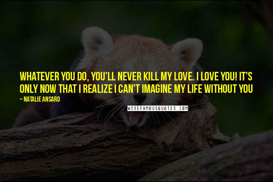 Natalie Ansard Quotes: Whatever you do, you'll never kill my love. I love you! It's only now that I realize I can't imagine my life without you