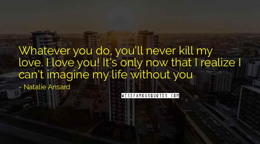 Natalie Ansard Quotes: Whatever you do, you'll never kill my love. I love you! It's only now that I realize I can't imagine my life without you