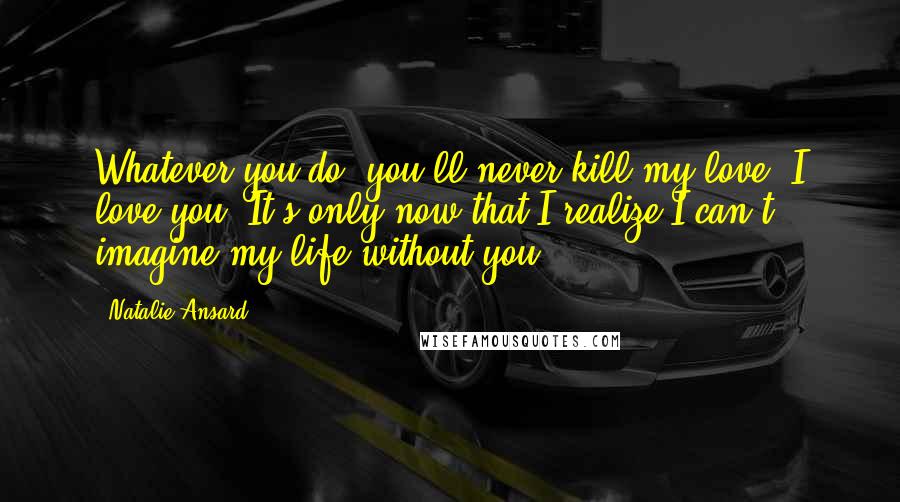 Natalie Ansard Quotes: Whatever you do, you'll never kill my love. I love you! It's only now that I realize I can't imagine my life without you