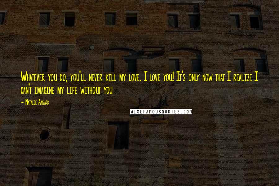 Natalie Ansard Quotes: Whatever you do, you'll never kill my love. I love you! It's only now that I realize I can't imagine my life without you