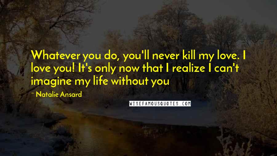 Natalie Ansard Quotes: Whatever you do, you'll never kill my love. I love you! It's only now that I realize I can't imagine my life without you