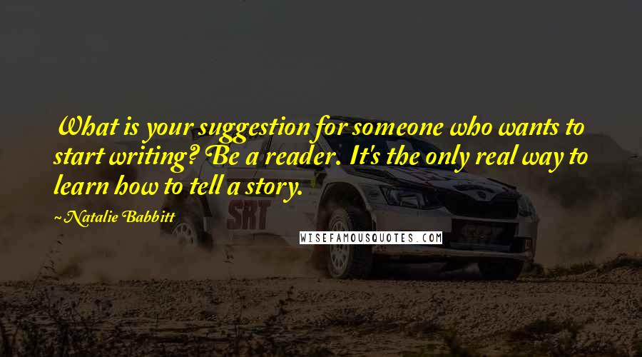 Natalie Babbitt Quotes: What is your suggestion for someone who wants to start writing? Be a reader. It's the only real way to learn how to tell a story.