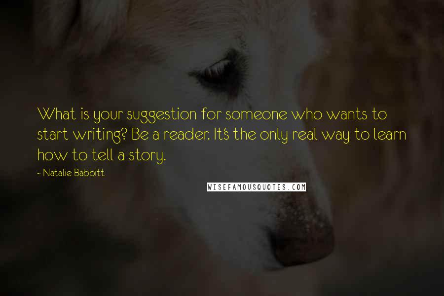 Natalie Babbitt Quotes: What is your suggestion for someone who wants to start writing? Be a reader. It's the only real way to learn how to tell a story.