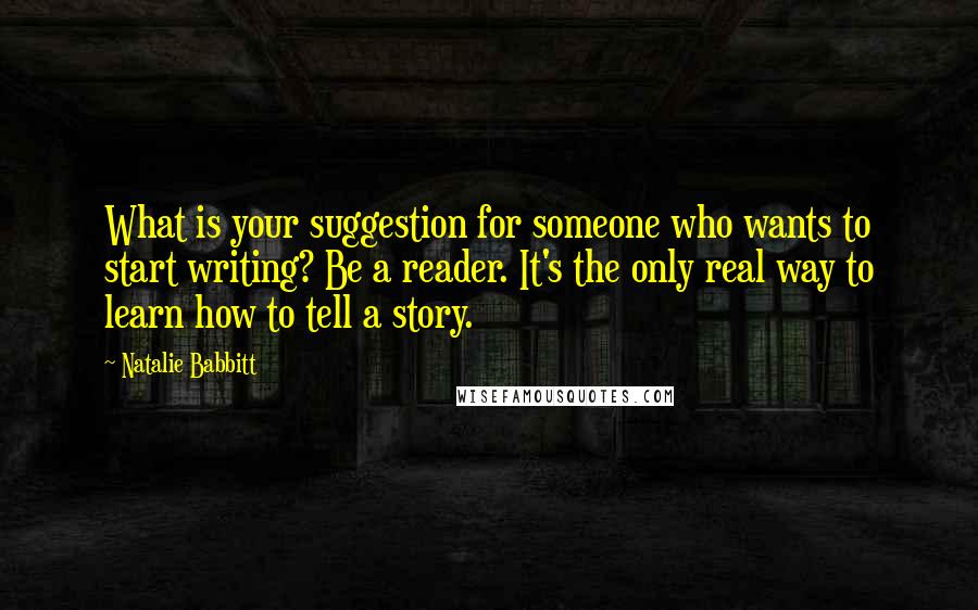 Natalie Babbitt Quotes: What is your suggestion for someone who wants to start writing? Be a reader. It's the only real way to learn how to tell a story.