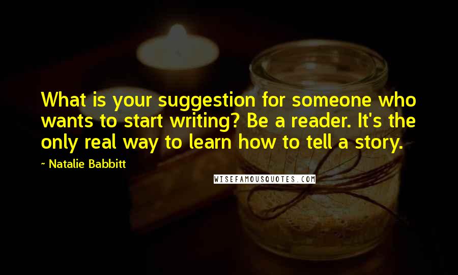 Natalie Babbitt Quotes: What is your suggestion for someone who wants to start writing? Be a reader. It's the only real way to learn how to tell a story.