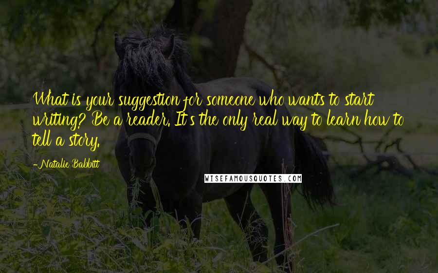Natalie Babbitt Quotes: What is your suggestion for someone who wants to start writing? Be a reader. It's the only real way to learn how to tell a story.