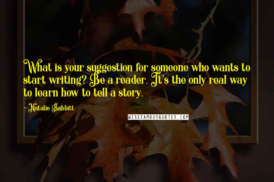 Natalie Babbitt Quotes: What is your suggestion for someone who wants to start writing? Be a reader. It's the only real way to learn how to tell a story.