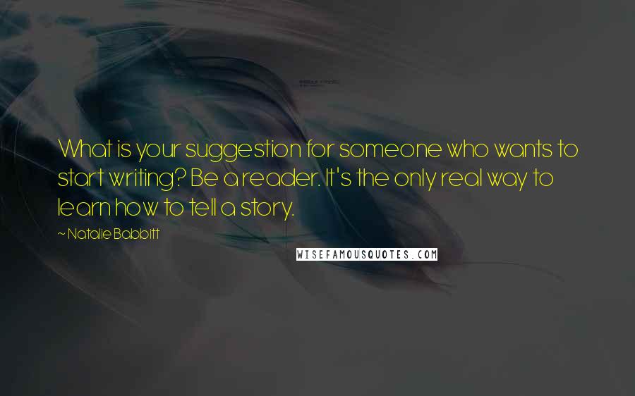 Natalie Babbitt Quotes: What is your suggestion for someone who wants to start writing? Be a reader. It's the only real way to learn how to tell a story.