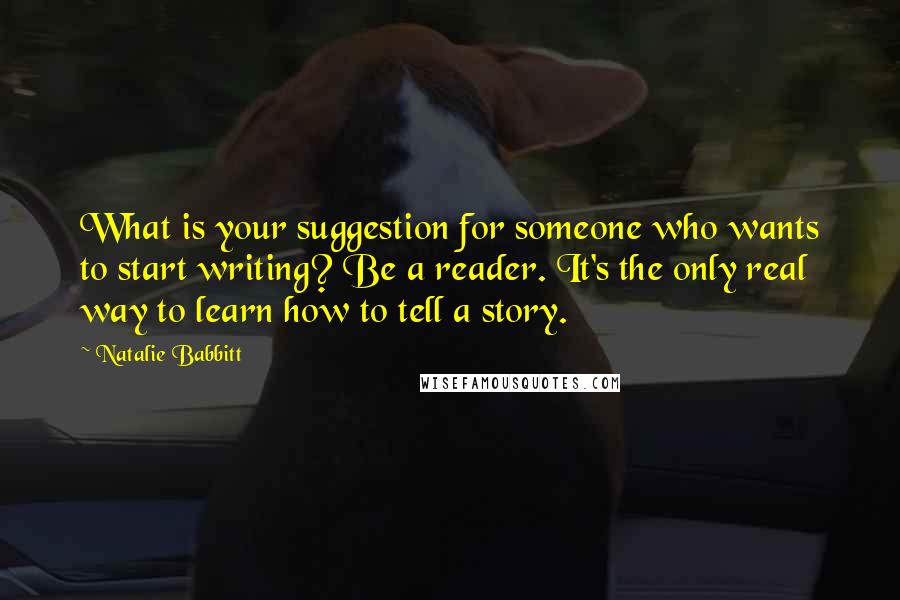 Natalie Babbitt Quotes: What is your suggestion for someone who wants to start writing? Be a reader. It's the only real way to learn how to tell a story.