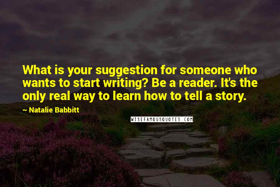 Natalie Babbitt Quotes: What is your suggestion for someone who wants to start writing? Be a reader. It's the only real way to learn how to tell a story.