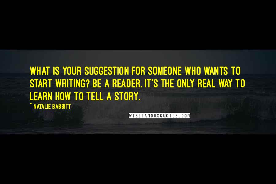 Natalie Babbitt Quotes: What is your suggestion for someone who wants to start writing? Be a reader. It's the only real way to learn how to tell a story.