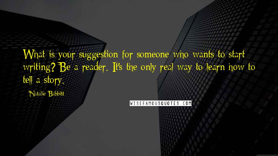 Natalie Babbitt Quotes: What is your suggestion for someone who wants to start writing? Be a reader. It's the only real way to learn how to tell a story.