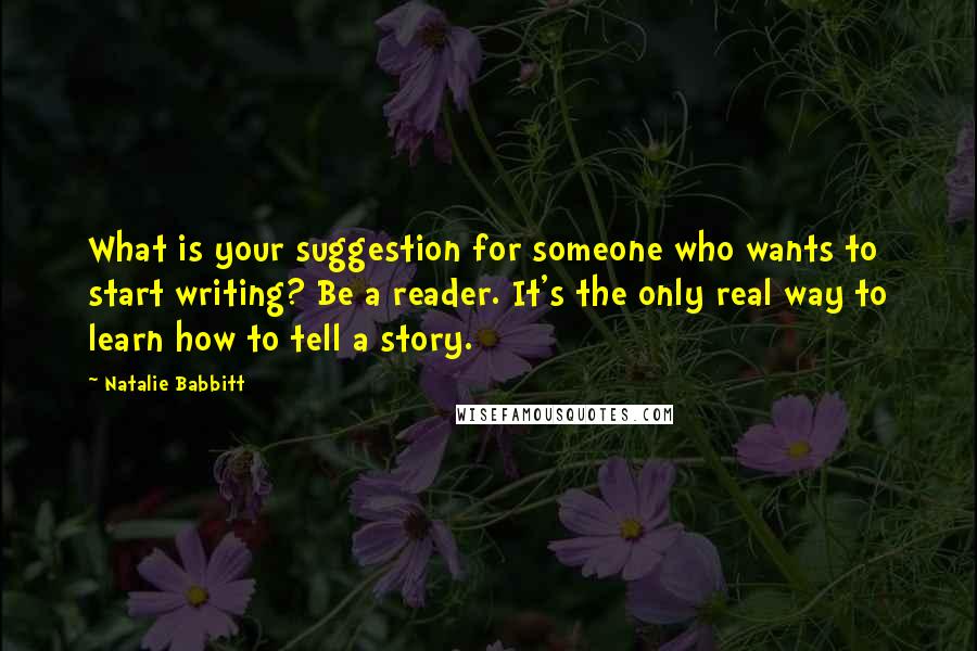 Natalie Babbitt Quotes: What is your suggestion for someone who wants to start writing? Be a reader. It's the only real way to learn how to tell a story.