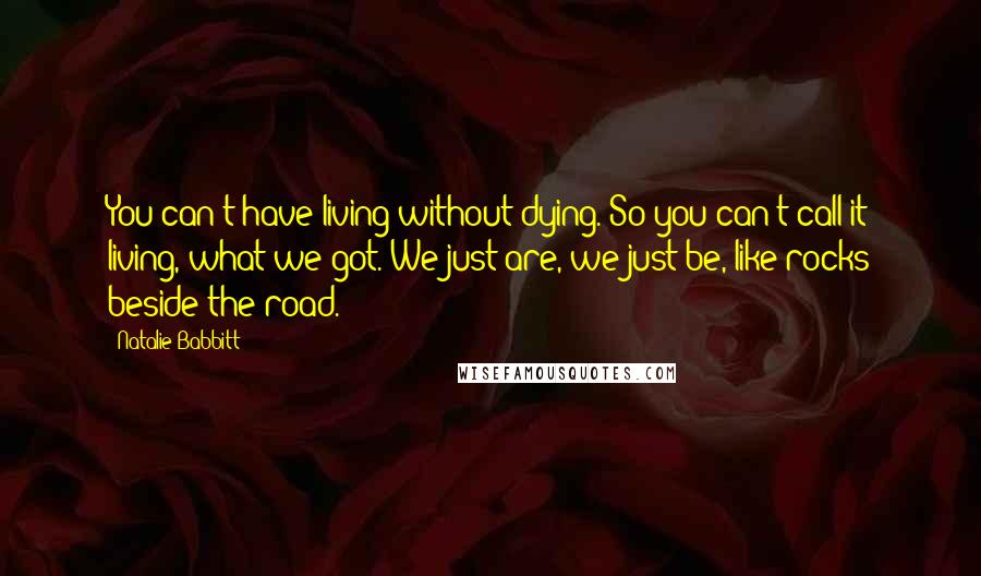 Natalie Babbitt Quotes: You can't have living without dying. So you can't call it living, what we got. We just are, we just be, like rocks beside the road.