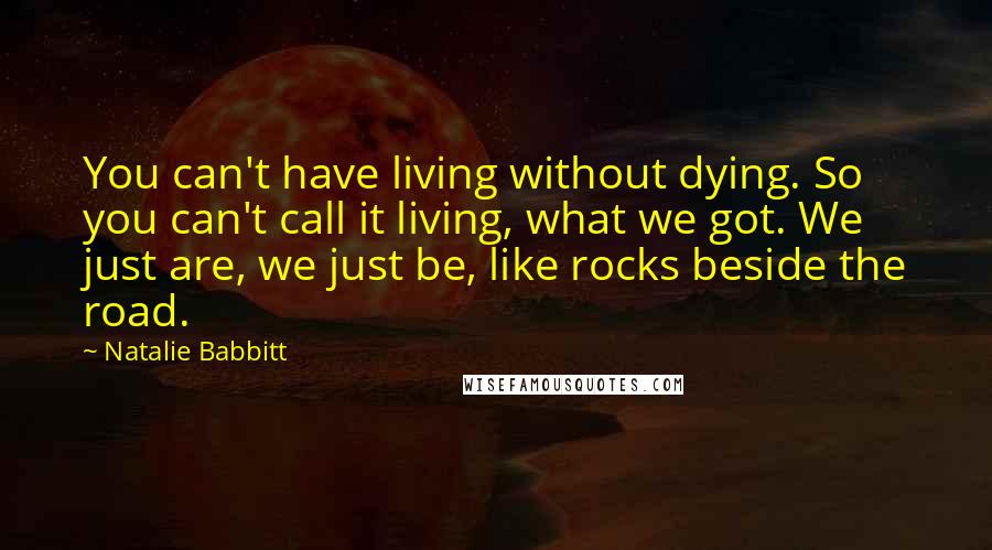 Natalie Babbitt Quotes: You can't have living without dying. So you can't call it living, what we got. We just are, we just be, like rocks beside the road.