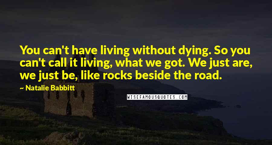 Natalie Babbitt Quotes: You can't have living without dying. So you can't call it living, what we got. We just are, we just be, like rocks beside the road.