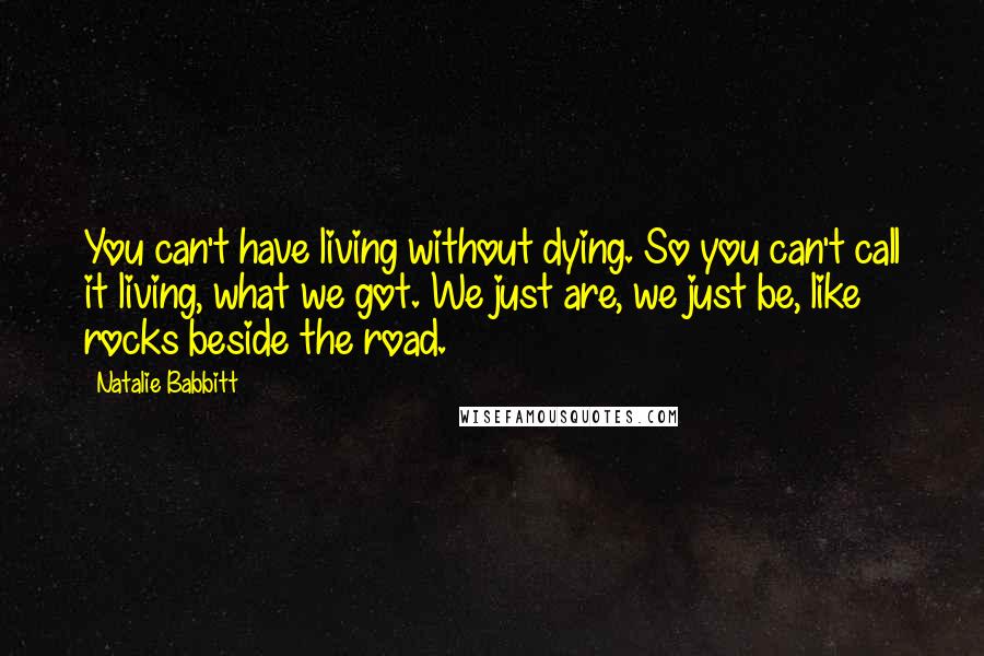 Natalie Babbitt Quotes: You can't have living without dying. So you can't call it living, what we got. We just are, we just be, like rocks beside the road.