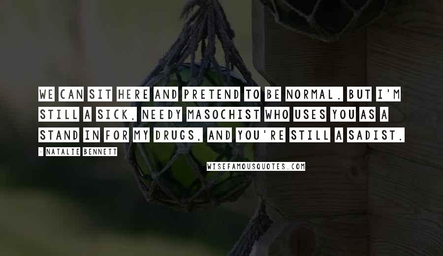Natalie Bennett Quotes: We can sit here and pretend to be normal. But I'm still a sick, needy masochist who uses you as a stand in for my drugs, and you're still a sadist.