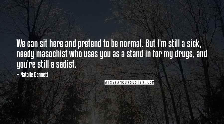 Natalie Bennett Quotes: We can sit here and pretend to be normal. But I'm still a sick, needy masochist who uses you as a stand in for my drugs, and you're still a sadist.