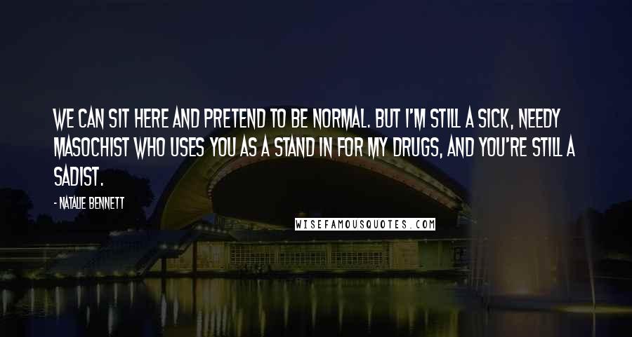 Natalie Bennett Quotes: We can sit here and pretend to be normal. But I'm still a sick, needy masochist who uses you as a stand in for my drugs, and you're still a sadist.