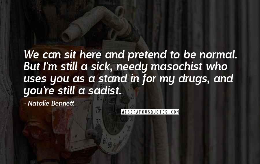 Natalie Bennett Quotes: We can sit here and pretend to be normal. But I'm still a sick, needy masochist who uses you as a stand in for my drugs, and you're still a sadist.