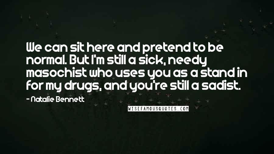 Natalie Bennett Quotes: We can sit here and pretend to be normal. But I'm still a sick, needy masochist who uses you as a stand in for my drugs, and you're still a sadist.
