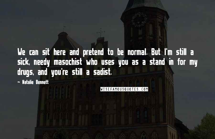 Natalie Bennett Quotes: We can sit here and pretend to be normal. But I'm still a sick, needy masochist who uses you as a stand in for my drugs, and you're still a sadist.