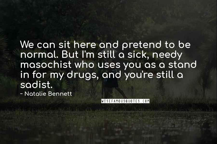 Natalie Bennett Quotes: We can sit here and pretend to be normal. But I'm still a sick, needy masochist who uses you as a stand in for my drugs, and you're still a sadist.