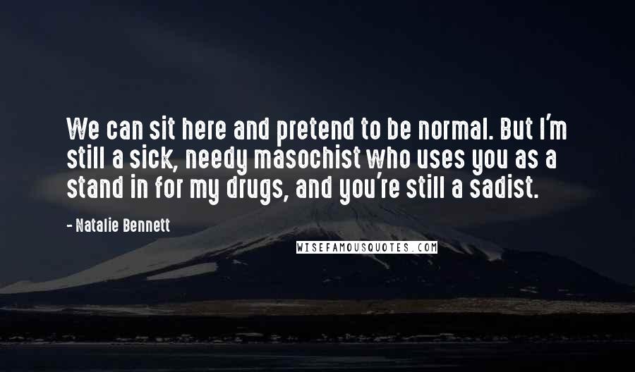 Natalie Bennett Quotes: We can sit here and pretend to be normal. But I'm still a sick, needy masochist who uses you as a stand in for my drugs, and you're still a sadist.