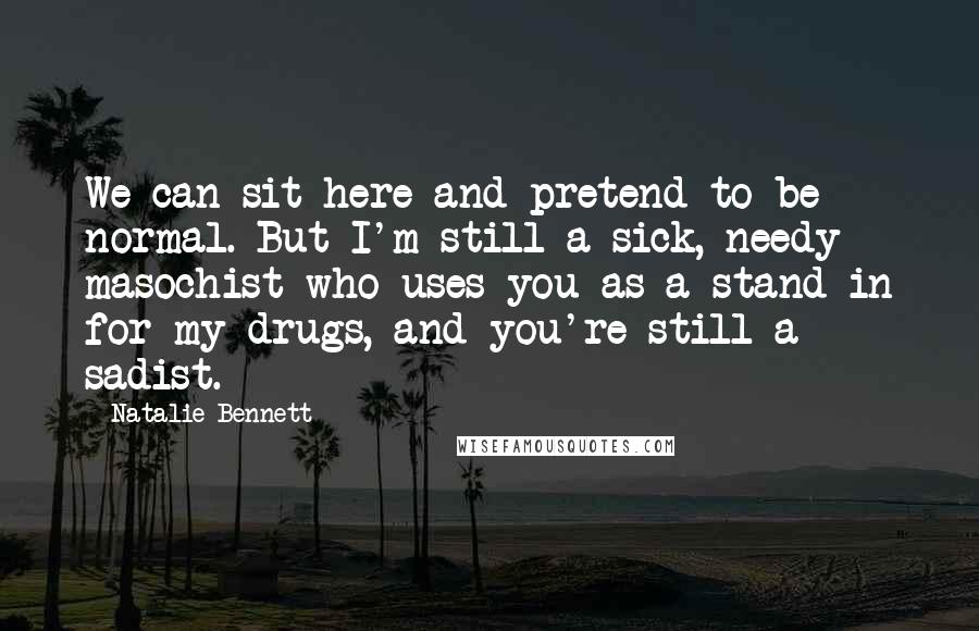 Natalie Bennett Quotes: We can sit here and pretend to be normal. But I'm still a sick, needy masochist who uses you as a stand in for my drugs, and you're still a sadist.