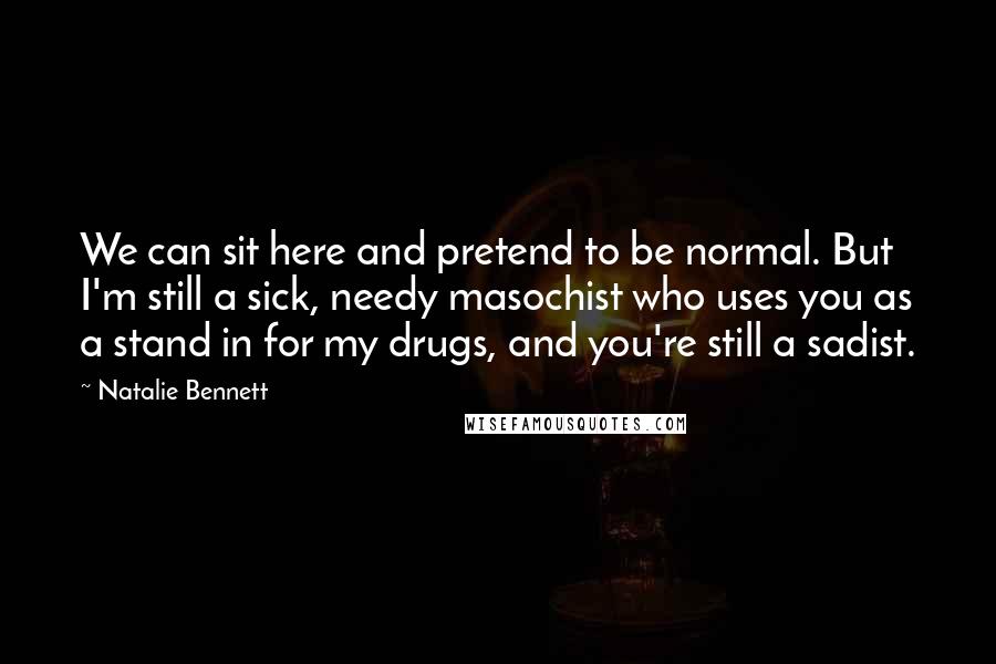 Natalie Bennett Quotes: We can sit here and pretend to be normal. But I'm still a sick, needy masochist who uses you as a stand in for my drugs, and you're still a sadist.