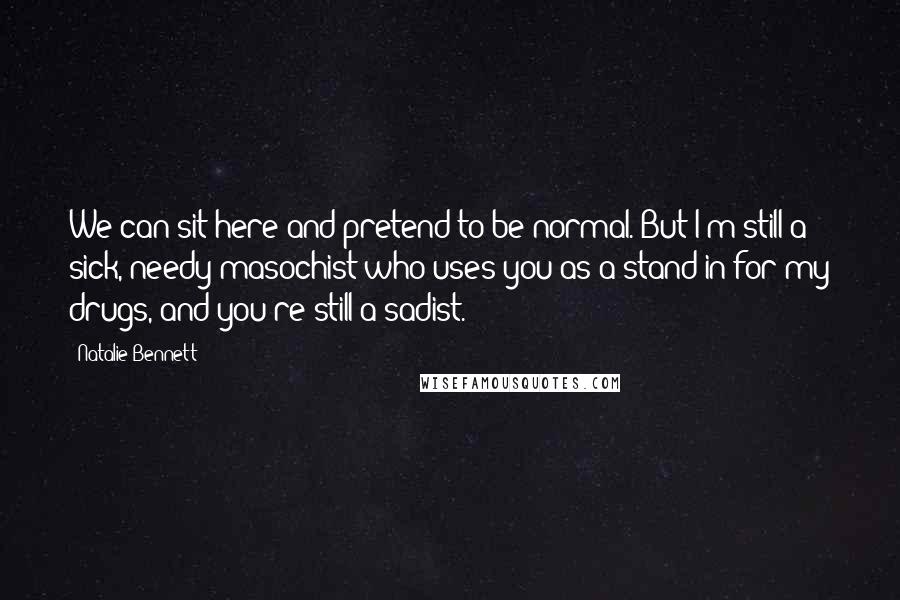 Natalie Bennett Quotes: We can sit here and pretend to be normal. But I'm still a sick, needy masochist who uses you as a stand in for my drugs, and you're still a sadist.