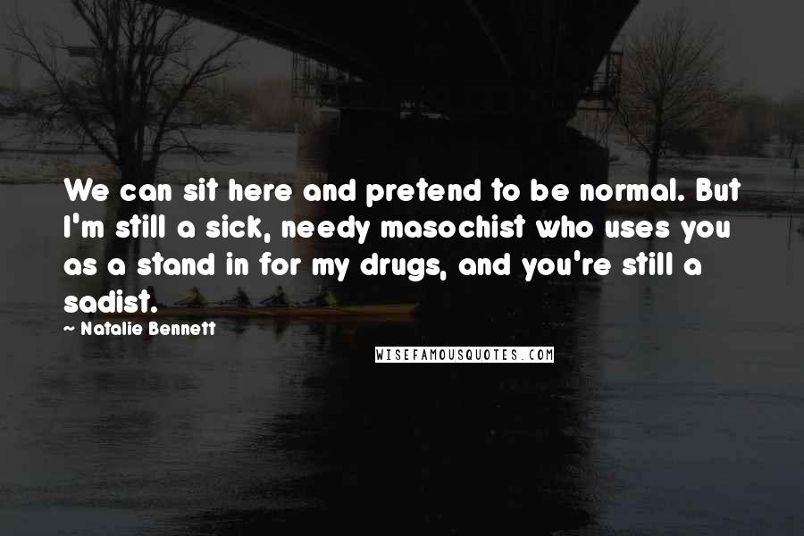 Natalie Bennett Quotes: We can sit here and pretend to be normal. But I'm still a sick, needy masochist who uses you as a stand in for my drugs, and you're still a sadist.