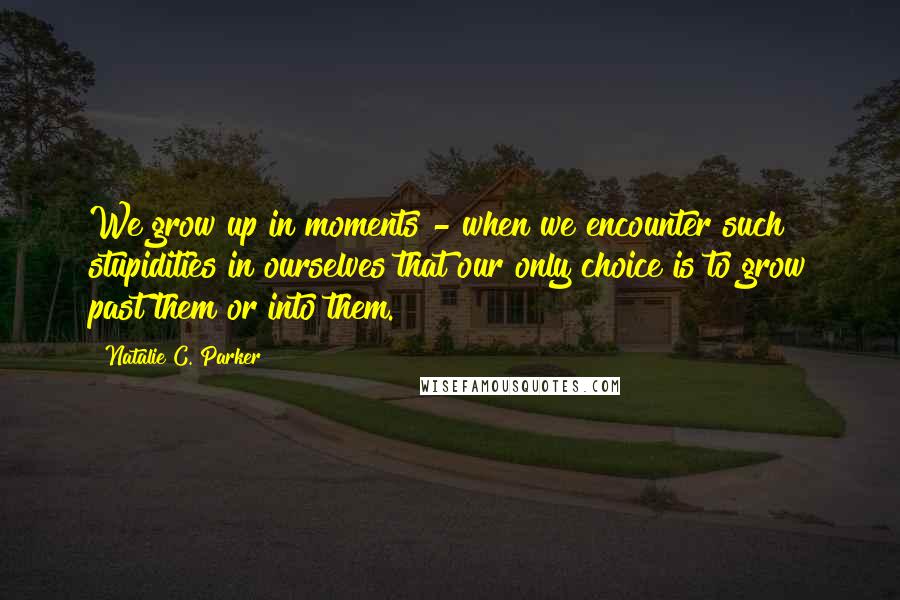 Natalie C. Parker Quotes: We grow up in moments - when we encounter such stupidities in ourselves that our only choice is to grow past them or into them.