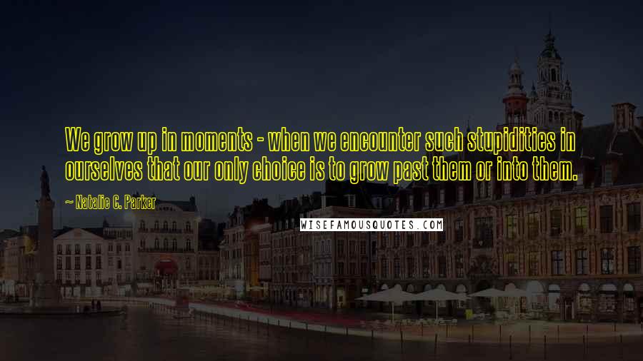 Natalie C. Parker Quotes: We grow up in moments - when we encounter such stupidities in ourselves that our only choice is to grow past them or into them.