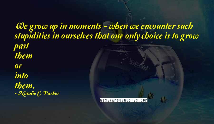 Natalie C. Parker Quotes: We grow up in moments - when we encounter such stupidities in ourselves that our only choice is to grow past them or into them.