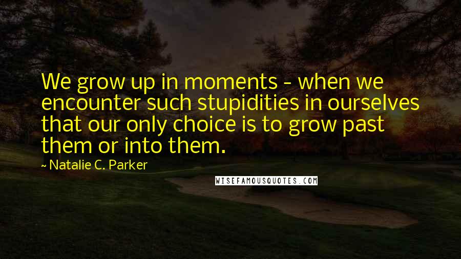 Natalie C. Parker Quotes: We grow up in moments - when we encounter such stupidities in ourselves that our only choice is to grow past them or into them.